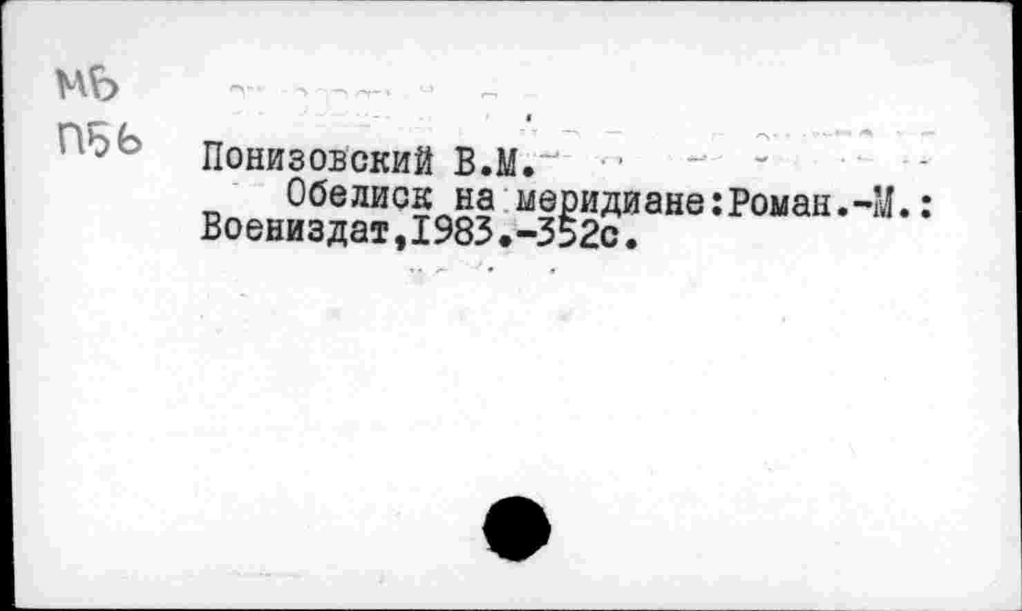 ﻿МЬ
П5Ь
Понизовский В.М.’и ■ ■
Обелиск на меридиане:Роман.-М. Воениздат,1983.-352с.